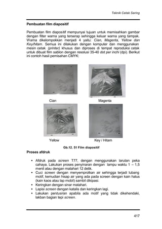 Teknik Cetak Saring
417
Pembuatan film diapositif
Pembuatan film diapositif mempunyai tujuan untuk memisahkan gambar
dengan filter warna yang terserap sehingga keluar warna yang tampak.
Warna dikelompokkan menjadi 4 yaitu: Cian, Magenta, Yellow dan
Key/hitam. Semua ini dilakukan dengan komputer dan menggunakan
mesin cetak (printer) khusus dan diproses di tempat reproduksi cetak
untuk dibuat film sablon dengan resolusi 35-40 dot per inchi (dpi). Berikut
ini contoh hasil pemisahan CMYK:
Cian Magenta
Yellow Key / Hitam
Proses afdruk
• Afdruk pada screen T77, dengan menggunakan larutan peka
cahaya. Lakukan proses penyinaran dengan lampu waktu 1 – 1,5
menit atau dengan matahari 12 detik.
• Cuci screen dengan menyemprotkan air sehingga terjadi lubang
motif, kemudian hisap air yang ada pada screen dengan kain halus
(kain kaos atau lap mobil) sambil dikipasi.
• Keringkan dengan sinar matahari.
• Lapisi screen dengan katalis dan keringkan lagi.
• Lakukan pentusiran apabila ada motif yang tidak dikehendaki,
lakban bagian tepi screen.
Gb.12. 51 Film diapositif
 