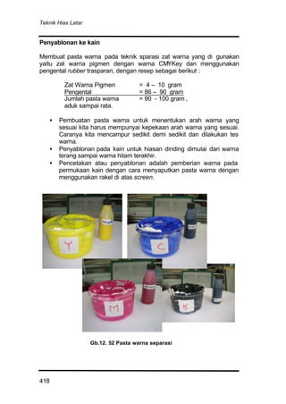Teknik Hias Latar
418
Penyablonan ke kain
Membuat pasta warna pada teknik sparasi zat warna yang di gunakan
yaitu zat warna pigmen dengan warna CMYKey dan menggunakan
pengental rubber trasparan, dengan resep sebagai berikut :
Zat Warna Pigmen = 4 – 10 gram
Pengental = 86 – 90 gram
Jumlah pasta warna = 90 - 100 gram ,
aduk sampai rata.
• Pembuatan pasta warna untuk menentukan arah warna yang
sesuai kita harus mempunyai kepekaan arah warna yang sesuai.
Caranya kita mencampur sedikit demi sedikit dan dilakukan tes
warna.
• Penyablonan pada kain untuk hiasan dinding dimulai dari warna
terang sampai warna hitam terakhir.
• Pencetakan atau penyablonan adalah pemberian warna pada
permukaan kain dengan cara menyaputkan pasta warna dengan
menggunakan rakel di atas screen.
Gb.12. 52 Pasta warna separasi
 