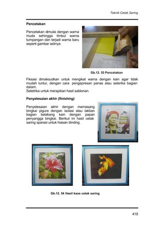 Teknik Cetak Saring
419
Pencetakan
Pencetakan dimulai dengan warna
muda sehingga timbul warna
tumpangan dan terjadi warna baru
seperti gambar aslinya
Fiksasi dimaksudkan untuk mengikat warna dengan kain agar tidak
mudah luntur, dengan cara pengepresan panas atau seterika bagian
dalam.
Setetrika untuk merapikan hasil sablonan.
Penyelesaian akhir (finishing)
Penyelesaian akhir dengan memasang
bingkai pigura dengan isolasi atau lakban
bagian belakang kain dengan papan
penyangga bingkai. Berikut ini hasil cetak
saring sparasi untuk hiasan dinding.
Gb.12. 54 Hasil kaos cetak saring
Gb.12. 53 Pencetakan
 