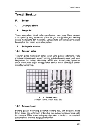 Teknik Tenun
421
Tekstil Struktur
F. Tenun
1. Deskripsi tenun
1.1. Pengertian
Tenun merupakan teknik dalam pembuatan kain yang dibuat dengan
azas (prinsip) yang sederhana yaitu dengan menggabungkan benang
secara memanjang dan melintang. Dengan kata lain bersilangnya antara
benang lusi dan pakan secara bergantian.
1.2. Jenis-jenis tenunan
1.2.1. Tenunan polos
Tenunan polos merupakan corak tenun yang paling sederhana, yaitu
masing-masing dengan sebuah benang lusi dan benang pakan naik turun
bergantian dan saling menyilang. ATBM atau mesin yang digunakan
untuk tenun polos dapat menggunakan semua mesin berapapun jumlah
gun atau kamrannya.
1.2.2. Tenunan kepar
Benang pakan menyilang di bawah benang lusi, silih berganti. Pada
tenun kepar titik pertemuan antara lusi dan pakan berjalan miring pada
tenunannya. ATBM atau mesin yang digunakan untuk tenun kepar adalah
yang memiliki minimal 3 (tiga) gun/kamran
Gb.13. 1 Tenunan polos
(Sumber: Mary E. Black, 1980: 39)
 