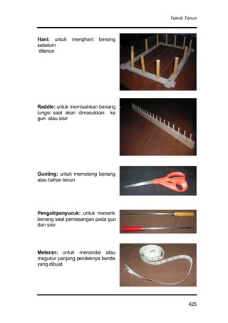 Teknik Tenun
425
Hani: untuk menghani benang
sebelum
ditenun
Raddle: untuk memisahkan benang
lungsi saat akan dimasukkan ke
gun atau sisir
Gunting: untuk memotong benang
atau bahan tenun
Pengait/penyucuk: untuk menarik
benang saat pemasangan pada gun
dan sisir
Meteran: untuk menandai atau
megukur panjang pendeknya benda
yang dibuat
 