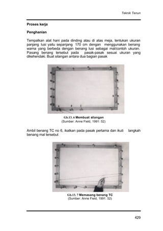 Teknik Tenun
429
Proses kerja
Penghanian
Tempatkan alat hani pada dinding atau di atas meja, tentukan ukuran
panjang lusi yaitu sepanjang 170 cm dengan menggunakan benang
warna yang berbeda dengan benang lusi sebagai mal/contoh ukuran.
Pasang benang tersebut pada pasak-pasak sesuai ukuran yang
dikehendaki. Buat silangan antara dua bagian pasak
Ambil benang TC no 6, ikatkan pada pasak pertama dan ikuti langkah
benang mal tersebut
Gb.13. 7 Memasang benang TC
(Sumber: Anne Field, 1991: 52)
Gb.13. 6 Membuat silangan
(Sumber: Anne Field, 1991: 52)
 