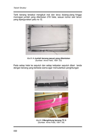 Tekstil Struktur
430
Tarik benang tersebut mengikuti mal dan terus diulang-ulang hingga
mencapai jumlah yang ditentukan 216 helai, sesuai nomor sisir tenun
yang dipergunakan yaitu no 12.
Pada setiap helai ke sepuluh dan setiap kelipatan sepuluh diberi tanda
dengan benang yang berbeda warna agar memudahkan penghitungan
Gb.13. 9 Menghitung benang TC 6
(Sumber: Anne Field, 1991: 54)
Gb.13. 8 Jumlah benang sesuai yang ditentukan
(Sumber: Anne Field, 1991: 53)
 