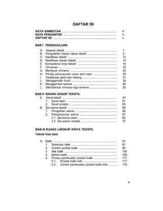 v
DAFTAR ISI
KATA SAMBUTAN ...................................................................... iii
KATA PENGANTAR .................................................................... iv
DAFTAR ISI .................................................................................. v
BAB I PENDAHULUAN
A. Sejarah tekstil ................................................................... 1
B. Pengolahan bahan dasar tekstil ...................................... 2
C. Klasifikasi tekstil ............................................................... 12
D. Klasifikasi desain tekstil ................................................... 14
E. Kompetensi kriya tekstil ................................................... 15
F. Ornamen .......................................................................... 16
G. Membuat nirmana ............................................................ 25
H. Prinsip penyusunan unsur seni rupa ............................... 29
I. Eksplorasi garis dan bidang ............................................. 31
J. Menggambar huruf ........................................................... 34
K. Menggambar bentuk ........................................................ 40
L. Membentuk nirmana tiga dimensi .................................... 55
BAB II BAHAN DASAR TEKSTIL
A. Serat tekstil ...................................................................... 61
1. Serat alam ................................................................ 61
2. Serat sintetis ............................................................. 65
B. Zat warna tekstil ............................................................... 66
1. Pengertian warna ..................................................... 66
2. Pencampuran warna ................................................ 67
2.1. Zat warna alam .................................................. 69
2.2. Zat warna sintetis .............................................. 72
BAB III RUANG LINGKUP KRIYA TEKSTIL
Tekstil hias latar
A. Batik ................................................................................. 81
1. Deskripsi batik .......................................................... 81
2. Contoh produk batik ................................................. 95
3. Alat batik ................................................................... 100
4. Bahan batik ............................................................... 108
5. Proses pembuatan produk batik .............................. 117
5.1. Produk batik tulis ........................................... 117
5.2. Contoh pembuatan produk batik tulis ........... 119
 