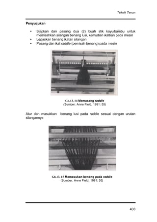 Teknik Tenun
433
Penyucukan
• Siapkan dan pasang dua (2) buah stik kayu/bambu untuk
memisahkan silangan benang lusi, kemudian ikatkan pada mesin
• Lepaskan benang ikatan silangan
• Pasang dan ikat raddle (pemisah benang) pada mesin
Atur dan masukkan benang lusi pada raddle sesuai dengan urutan
silangannya
Gb.13. 15 Memasukan benang pada raddle
(Sumber: Anne Field, 1991: 55)
Gb.13. 14 Memasang raddle
(Sumber: Anne Field, 1991: 55)
 