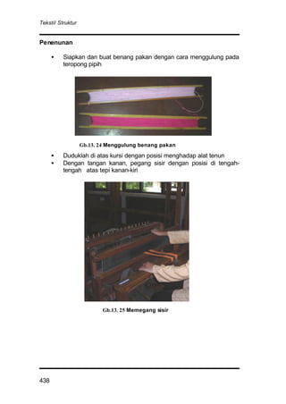 Tekstil Struktur
438
Penenunan
• Siapkan dan buat benang pakan dengan cara menggulung pada
teropong pipih
• Duduklah di atas kursi dengan posisi menghadap alat tenun
• Dengan tangan kanan, pegang sisir dengan posisi di tengah-
tengah atas tepi kanan-kiri
Gb.13. 24 Menggulung benang pakan
Gb.13. 25 Memegang sisir
 