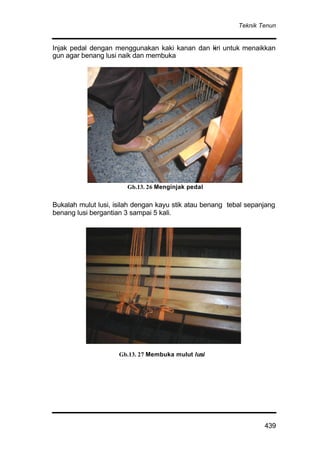 Teknik Tenun
439
Injak pedal dengan menggunakan kaki kanan dan kiri untuk menaikkan
gun agar benang lusi naik dan membuka
Bukalah mulut lusi, isilah dengan kayu stik atau benang tebal sepanjang
benang lusi bergantian 3 sampai 5 kali.
Gb. 3.1.23 Menginjak pedal
Gb.13. 27 Membuka mulut lusi
Gb.13. 26 Menginjak pedal
 