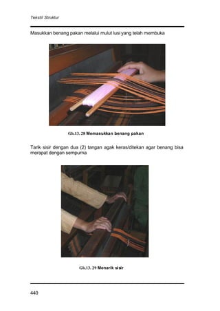 Tekstil Struktur
440
Masukkan benang pakan melalui mulut lusi yang telah membuka
Tarik sisir dengan dua (2) tangan agak keras/ditekan agar benang bisa
merapat dengan sempurna
Gb.13. 28 Memasukkan benang pakan
Gb.13. 29 Menarik sisir
 