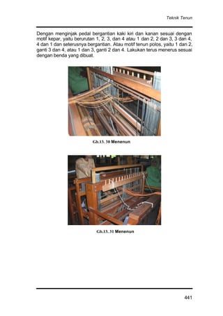 Teknik Tenun
441
Dengan menginjak pedal bergantian kaki kiri dan kanan sesuai dengan
motif kepar, yaitu berurutan 1, 2, 3, dan 4 atau 1 dan 2, 2 dan 3, 3 dan 4,
4 dan 1 dan seterusnya bergantian. Atau motif tenun polos, yaitu 1 dan 2,
ganti 3 dan 4, atau 1 dan 3, ganti 2 dan 4. Lakukan terus menerus sesuai
dengan benda yang dibuat.
Gb.13. 30 Menenun
Gb.13. 31 Menenun
 