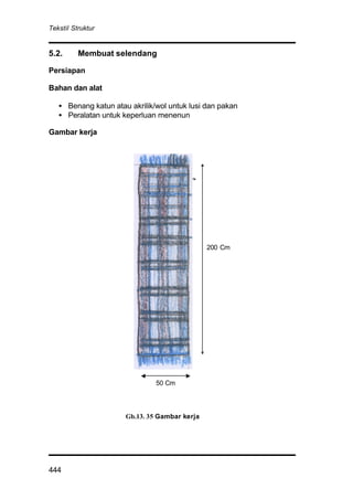 Tekstil Struktur
444
5.2. Membuat selendang
Persiapan
Bahan dan alat
• Benang katun atau akrilik/wol untuk lusi dan pakan
• Peralatan untuk keperluan menenun
Gambar kerja
Gb.13. 35 Gambar kerja
200 Cm
50 Cm
 
