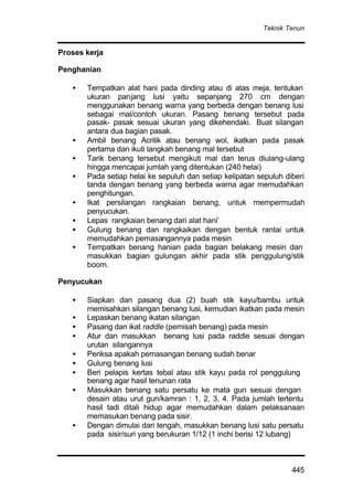 Teknik Tenun
445
Proses kerja
Penghanian
• Tempatkan alat hani pada dinding atau di atas meja, tentukan
ukuran panjang lusi yaitu sepanjang 270 cm dengan
menggunakan benang warna yang berbeda dengan benang lusi
sebagai mal/contoh ukuran. Pasang benang tersebut pada
pasak- pasak sesuai ukuran yang dikehendaki. Buat silangan
antara dua bagian pasak.
• Ambil benang Acrilik atau benang wol, ikatkan pada pasak
pertama dan ikuti langkah benang mal tersebut
• Tarik benang tersebut mengikuti mal dan terus diulang-ulang
hingga mencapai jumlah yang ditentukan (240 helai)
• Pada setiap helai ke sepuluh dan setiap kelipatan sepuluh diberi
tanda dengan benang yang berbeda warna agar memudahkan
penghitungan.
• Ikat persilangan rangkaian benang, untuk mempermudah
penyucukan.
• Lepas rangkaian benang dari alat hani’
• Gulung benang dan rangkaikan dengan bentuk rantai untuk
memudahkan pemasangannya pada mesin
• Tempatkan benang hanian pada bagian belakang mesin dan
masukkan bagian gulungan akhir pada stik penggulung/stik
boom.
Penyucukan
• Siapkan dan pasang dua (2) buah stik kayu/bambu untuk
memisahkan silangan benang lusi, kemudian ikatkan pada mesin
• Lepaskan benang ikatan silangan
• Pasang dan ikat raddle (pemisah benang) pada mesin
• Atur dan masukkan benang lusi pada raddle sesuai dengan
urutan silangannya
• Periksa apakah pemasangan benang sudah benar
• Gulung benang lusi
• Beri pelapis kertas tebal atau stik kayu pada rol penggulung
benang agar hasil tenunan rata
• Masukkan benang satu persatu ke mata gun sesuai dengan
desain atau urut gun/kamran : 1, 2, 3, 4. Pada jumlah tertentu
hasil tadi ditali hidup agar memudahkan dalam pelaksanaan
memasukan benang pada sisir.
• Dengan dimulai dari tengah, masukkan benang lusi satu persatu
pada sisir/suri yang berukuran 1/12 (1 inchi berisi 12 lubang)
 