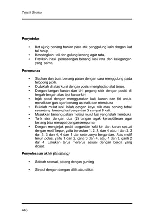 Tekstil Struktur
446
Penyetelan
• Ikat ujung benang hanian pada stik penggulung kain dengan ikat
tali hidup.
• Kencangkan tali dan gulung benang agar rata.
• Pastikan hasil pemasangan benang lusi rata dan ketegangan
yang sama.
Penenunan
• Siapkan dan buat benang pakan dengan cara menggulung pada
teropong pipih.
• Duduklah di atas kursi dengan posisi menghadap alat tenun.
• Dengan tangan kanan dan kiri, pegang sisir dengan posisi di
tengah-tengah atas tepi kanan-kiri
• Injak pedal dengan menggunakan kaki kanan dan kiri untuk
menaikkan gun agar benang lusi naik dan membuka
• Bukalah mulut lusi, isilah dengan kayu stik atau benang tebal
sepanjang benang lusi bergantian 3 sampai 5 kali.
• Masukkan benang pakan melalui mulut lusi yang telah membuka
• Tarik sisir dengan dua (2) tangan agak keras/ditekan agar
benang bisa merapat dengan sempurna
• Dengan menginjak pedal bergantian kaki kiri dan kanan sesuai
dengan motif kepar, yaitu berurutan 1, 2, 3, dan 4 atau 1 dan 2, 2
dan 3, 3 dan 4, 4 dan 1 dan seterusnya bergantian. Atau motif
tenun polos, yaitu 1 dan 2, ganti 3 dan 4, atau 1 dan 3, ganti 2
dan 4. Lakukan terus menerus sesuai dengan benda yang
dibuat.
Penyelesaian akhir (finishing)
• Setelah selesai, potong dengan gunting
• Simpul dengan dengan dililit atau diikat
 