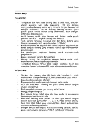 Teknik Tenun
449
Proses kerja
Penghanian
• Tempatkan alat hani pada dinding atau di atas meja, tentukan
ukuran panjang lusi yaitu sepanjang 190 cm dengan
menggunakan benang warna yang berbeda dengan benang lusi
sebagai mal/contoh ukuran. Pasang benang tersebut pada
pasak- pasak sesuai ukuran yang dikehendaki. Buat silangan
antara dua bagian pasak.
• Ambil benang Acrilik atau benang wol, ikatkan pada pasak
pertama dan ikuti langkah benang mal tersebut
• Tarik benang tersebut mengikuti mal dan terus diulang-ulang
hingga mencapai jumlah yang ditentukan (120 helai)
• Pada setiap helai ke sepuluh dan setiap kelipatan sepuluh diberi
tanda dengan benang yang berbeda warna agar memudahkan
penghitungan
• Ikat persilangan rangkaian benang, untuk mempermudah
penyucukan
• Lepas rangkaian benang dari alat hani
• Gulung benang dan rangkaikan dengan bentuk rantai untuk
memudahkan pemasangannya pada mesin
• Tempatkan benang hanian pada bagian belakang mesin dan
masukkan bagian gulungan akhir pada stik penggulung/stik boom
Penyucukan
• Siapkan dan pasang dua (2) buah stik kayu/bambu untuk
memisahkan silangan benang lusi, kemudian ikatkan pada mesin
• Lepaskan benang ikatan silangan
• Pasang dan ikat raddle (pemisah benang) pada mesin
• Atur dan masukkan benang lusi pada raddle sesuai dengan
urutan silangannya
• Periksa apakah pemasangan benang sudah benar
• Menggulung benang lusi
• Beri pelapis kertas tebal atau stik kayu pada rol penggulung
benang agar hasil tenunan rata
• Masukkan benang satu persatu ke mata gun sesuai dengan
desain atau urut gun/kamran : 1, 2, 3, 4. Pada jumlah tertentu
hasil tadi ditali hidup agar memudahkan dalam pelaksanaan
memasukan benang pada sisir.
• Dengan dimulai dari tengah, masukkan benang lusi satu persatu
pada sisir/suri yang berukuran 1/12 (1 inchi berisi 12 lubang)
 