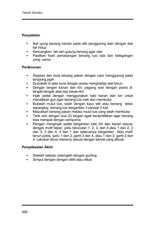 Tekstil Struktur
450
Penyetelan
• Ikat ujung benang hanian pada stik penggulung kain dengan ikat
tali hidup
• Kencangkan tali dan gulung benang agar rata
• Pastikan hasil pemasangan benang lusi rata dan ketegangan
yang sama
Pertenunan
• Siapkan dan buat benang pakan dengan cara menggulung pada
teropong pipih
• Duduklah di atas kursi dengan posisi menghadap alat tenun
• Dengan tangan kanan dan kiri, pegang sisir dengan posisi di
tengah-tengah atas tepi kanan-kiri
• Injak pedal dengan menggunakan kaki kanan dan kiri untuk
menaikkan gun agar benang lusi naik dan membuka
• Bukalah mulut lusi, isilah dengan kayu stik atau benang tebal
sepanjang benang lusi bergantian 3 sampai 5 kali.
• Masukkan benang pakan melalui mulut lusi yang telah membuka
• Tarik sisir dengan dua (2) tangan agak keras/ditekan agar benang
bisa merapat dengan sempurna
• Dengan menginjak pedal bergantian kaki kiri dan kanan sesuai
dengan motif kepar, yaitu berurutan 1, 2, 3, dan 4 atau 1 dan 2, 2
dan 3, 3 dan 4, 4 dan 1 dan seterusnya bergantian. Atau motif
tenun polos, yaitu 1 dan 2, ganti 3 dan 4, atau 1 dan 3, ganti 2 dan
4. Lakukan terus menerus sesuai dengan benda yang dibuat.
Penyelesaian Akhir
• Setelah selesai, potonglah dengan gunting
• Simpul dengan dengan dililit atau diikat
 