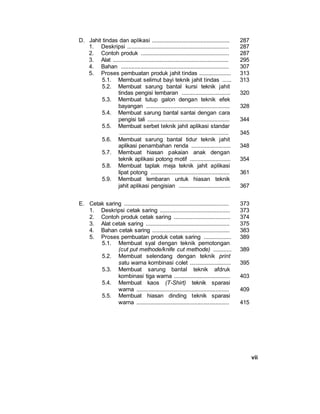 vii
D. Jahit tindas dan aplikasi ................................................... 287
1. Deskripsi ................................................................... 287
2. Contoh produk .......................................................... 287
3. Alat ............................................................................ 295
4. Bahan ....................................................................... 307
5. Proses pembuatan produk jahit tindas ..................... 313
5.1. Membuat selimut bayi teknik jahit tindas ...... 313
5.2. Membuat sarung bantal kursi teknik jahit
tindas pengisi lembaran ................................ 320
5.3. Membuat tutup galon dengan teknik efek
bayangan ....................................................... 328
5.4. Membuat sarung bantal santai dengan cara
pengisi tali ...................................................... 344
5.5. Membuat serbet teknik jahit aplikasi standar
........................................................................ 345
5.6. Membuat sarung bantal tidur teknik jahit
aplikasi penambahan renda .......................... 348
5.7. Membuat hiasan pakaian anak dengan
teknik aplikasi potong motif ........................... 354
5.8. Membuat taplak meja teknik jahit aplikasi
lipat potong .................................................... 361
5.9. Membuat lembaran untuk hiasan teknik
jahit aplikasi pengisian .................................. 367
E. Cetak saring ..................................................................... 373
1. Deskripsi cetak saring .............................................. 373
2. Contoh produk cetak saring ..................................... 374
3. Alat cetak saring ....................................................... 375
4. Bahan cetak saring ................................................... 383
5. Proses pembuatan produk cetak saring .................. 389
5.1. Membuat syal dengan teknik pemotongan
(cut put methode/knife cut methode) ............ 389
5.2. Membuat selendang dengan teknik print
satu warna kombinasi colet ........................... 395
5.3. Membuat sarung bantal teknik afdruk
kombinasi tiga warna ..................................... 403
5.4. Membuat kaos (T-Shirt) teknik sparasi
warna ............................................................. 409
5.5. Membuat hiasan dinding teknik sparasi
warna ............................................................. 415
 