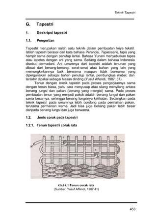 Teknik Tapestri
453
G. Tapestri
1. Deskripsi tapestri
1.1. Pengertian
Tapestri merupakan salah satu teknik dalam pembuatan kriya tekstil.
Istilah tapestri berasal dari kata bahasa Perancis, Tapiesserie, tapis yang
hampir sama dengan penutup lantai. Bahasa Yunani menyebutkan tapes
atau tapetos dengan arti yang sama. Sedang dalam bahasa Indonesia
disebut permadani. Arti umumnya dari tapestri adalah tenunan yang
dibuat dari benang-benang, serat-serat atau bahan yang lain yang
memungkinkannya baik berwarna maupun tidak berwarna yang
dipergunakan sebagai bahan penutup lantai, pembungkus mebel, dan
terakhir dipakai sebagai hiasan dinding (Yusuf Affendi, 1987: 37).
Tenun dengan teknik tapestri pada proses pengerjaannya sama
dengan tenun biasa, yaitu cara menyusup atau silang menyilang antara
benang lungsi dan pakan (benang yang mengisi) sama. Pada proses
pembuatan tenun yang menjadi pokok adalah benang lungsi dan pakan
sama besarnya, sehingga benang lungsinya kelihatan. Sedangkan pada
teknik tapestri pada umumnya lebih condong pada permainan pakan,
terutama permainan warna. Jadi bisa juga benang pakan lebih besar
daripada benang lungsi dan juga berwarna.
1.2. Jenis corak pada tapestri
1.2.1. Tenun tapestri corak rata
Gb.14. 1 Tenun corak rata
(Sumber: Yusuf Affendi, 1987:41)
 