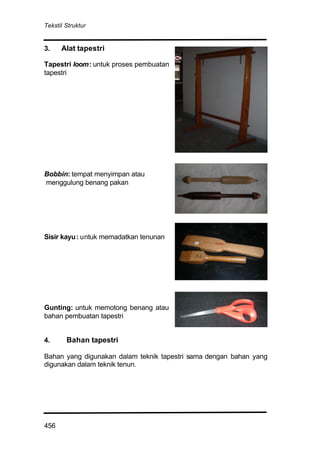 Tekstil Struktur
456
3. Alat tapestri
Tapestri loom: untuk proses pembuatan
tapestri
Bobbin: tempat menyimpan atau
menggulung benang pakan
Sisir kayu: untuk memadatkan tenunan
Gunting: untuk memotong benang atau
bahan pembuatan tapestri
4. Bahan tapestri
Bahan yang digunakan dalam teknik tapestri sama dengan bahan yang
digunakan dalam teknik tenun.
 