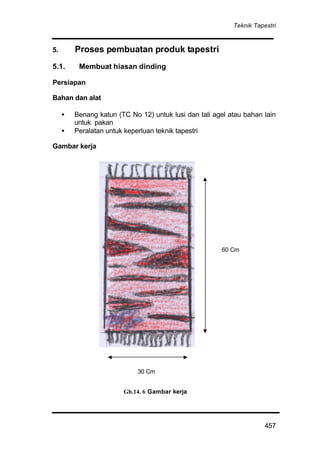 Teknik Tapestri
457
5. Proses pembuatan produk tapestri
5.1. Membuat hiasan dinding
Persiapan
Bahan dan alat
• Benang katun (TC No 12) untuk lusi dan tali agel atau bahan lain
untuk pakan
• Peralatan untuk keperluan teknik tapestri
Gambar kerja
Gb.14. 6 Gambar kerja
60 Cm
30 Cm
 
