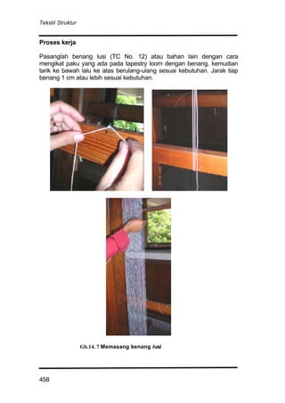 Tekstil Struktur
458
Proses kerja
Pasanglah benang lusi (TC No. 12) atau bahan lain dengan cara
mengikat paku yang ada pada tapestry loom dengan benang, kemudian
tarik ke bawah lalu ke atas berulang-ulang sesuai kebutuhan. Jarak tiap
benang 1 cm atau lebih sesuai kebutuhan.
Gb.14. 7 Memasang benang lusi
 