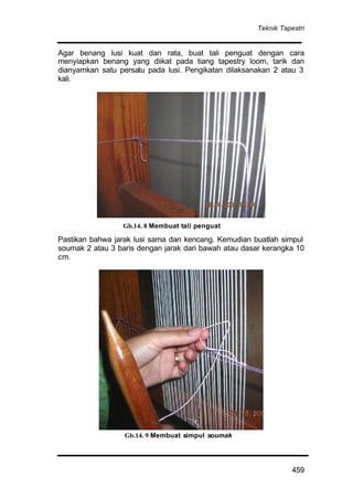 Teknik Tapestri
459
Agar benang lusi kuat dan rata, buat tali penguat dengan cara
menyiapkan benang yang diikat pada tiang tapestry loom, tarik dan
dianyamkan satu persatu pada lusi. Pengikatan dilaksanakan 2 atau 3
kali.
Pastikan bahwa jarak lusi sama dan kencang. Kemudian buatlah simpul
soumak 2 atau 3 baris dengan jarak dari bawah atau dasar kerangka 10
cm.
Gb.14. 9 Membuat simpul soumak
Gb.14. 8 Membuat tali penguat
 