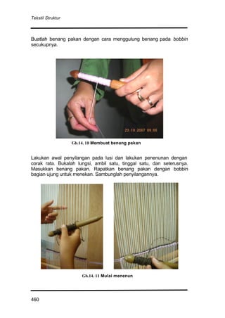 Tekstil Struktur
460
Buatlah benang pakan dengan cara menggulung benang pada bobbin
secukupnya.
Lakukan awal penyilangan pada lusi dan lakukan penenunan dengan
corak rata. Bukalah lungsi, ambil satu, tinggal satu, dan seterusnya.
Masukkan benang pakan. Rapatkan benang pakan dengan bobbin
bagian ujung untuk menekan. Sambunglah penyilangannya.
Gb.14. 11 Mulai menenun
Gb.14. 10 Membuat benang pakan
 