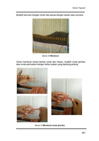 Teknik Tapestri
461
Buatlah tenunan dengan corak rata sesuai dengan desain atau rencana
Untuk membuat variasi bentuk corak dan hiasan, buatlah corak giordes
atau corak permadani dengan bahan pakan yang dipotong-potong
Gb.14. 13 Membuat corak giordes
Gb.14. 12 Menenun
 