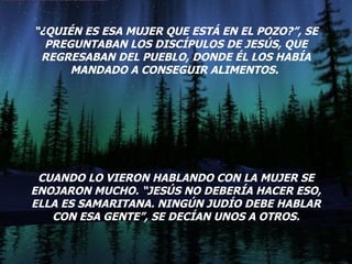 “ ¿QUIÉN ES ESA MUJER QUE ESTÁ EN EL POZO?”, SE PREGUNTABAN LOS DISCÍPULOS DE JESÚS, QUE REGRESABAN DEL PUEBLO, DONDE ÉL LOS HABÍA MANDADO A CONSEGUIR ALIMENTOS.  CUANDO LO VIERON HABLANDO CON LA MUJER SE ENOJARON MUCHO. “JESÚS NO DEBERÍA HACER ESO, ELLA ES SAMARITANA. NINGÚN JUDÍO DEBE HABLAR CON ESA GENTE”, SE DECÍAN UNOS A OTROS. 