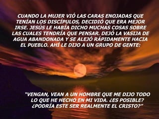 CUANDO LA MUJER VIÓ LAS CARAS ENOJADAS QUE TENÍAN LOS DISCÍPULOS, DECIDIÓ QUE ERA MEJOR IRSE. JESÚS LE HABÍA DICHO MUCHAS COSAS SOBRE LAS CUALES TENDRÍA QUE PENSAR. DEJÓ LA VASIJA DE AGUA ABANDONADA Y SE ALEJÓ RÁPIDAMENTE HACIA EL PUEBLO. AHÍ LE DIJO A UN GRUPO DE GENTE: “ VENGAN, VEAN A UN HOMBRE QUE ME DIJO TODO LO QUE HE HECHO EN MI VIDA. ¿ES POSIBLE? ¿PODRÍA ESTE SER REALMENTE EL CRISTO?” 