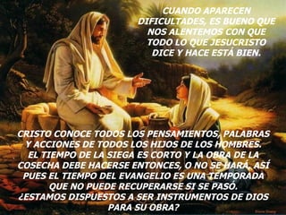 CUANDO APARECEN DIFICULTADES, ES BUENO QUE NOS ALENTEMOS CON QUE TODO LO QUE JESUCRISTO DICE Y HACE ESTÁ BIEN. CRISTO CONOCE TODOS LOS PENSAMIENTOS, PALABRAS Y ACCIONES DE TODOS LOS HIJOS DE LOS HOMBRES. EL TIEMPO DE LA SIEGA ES CORTO Y LA OBRA DE LA COSECHA DEBE HACERSE ENTONCES, O NO SE HARÁ, ASÍ PUES EL TIEMPO DEL EVANGELIO ES UNA TEMPORADA QUE NO PUEDE RECUPERARSE SI SE PASÓ. ¿ESTAMOS DISPUESTOS A SER INSTRUMENTOS DE DIOS PARA SU OBRA? 