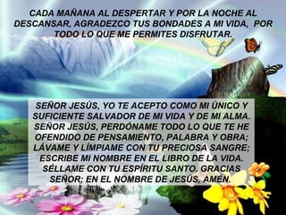 CADA MAÑANA AL DESPERTAR Y POR LA NOCHE AL DESCANSAR, AGRADEZCO TUS BONDADES A MI VIDA,  POR TODO LO QUE ME PERMITES DISFRUTAR. SEÑOR JESÚS, YO TE ACEPTO COMO MI ÚNICO Y SUFICIENTE SALVADOR DE MI VIDA Y DE MI ALMA. SEÑOR JESÚS, PERDÓNAME TODO LO QUE TE HE OFENDIDO DE PENSAMIENTO, PALABRA Y OBRA; LÁVAME Y LÍMPIAME CON TU PRECIOSA SANGRE; ESCRIBE MI NOMBRE EN EL LIBRO DE LA VIDA. SÉLLAME CON TU ESPÍRITU SANTO. GRACIAS SEÑOR; EN EL NOMBRE DE JESÚS, AMÉN.  