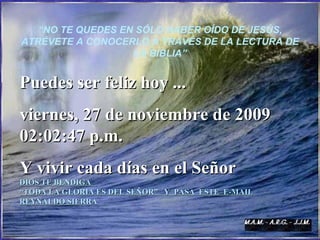 “ NO TE QUEDES EN SÓLO HABER OÍDO DE JESÚS, ATRÉVETE A CONOCERLO A TRAVÉS DE LA LECTURA DE LA BIBLIA” Puedes ser feliz hoy ... sábado, 6 de junio de 2009 06:55:55 p.m. Y vivir cada días en el Señor DIOS TE BENDIGA  “ TODA LA GLORIA ES DEL SEÑOR”  Y  PASA  ESTE  E-MAIL REYNALDO SIERR A 