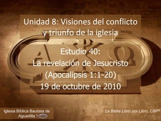 1
Unidad 8: Visiones del conflicto
y triunfo de la iglesia
Iglesia Bíblica Bautista de
Aguadilla
La Biblia Libro por Libro, CBP®
Estudio 40:
La revelación de Jesucristo
(Apocalipsis 1:1-20)
19 de octubre de 2010
 