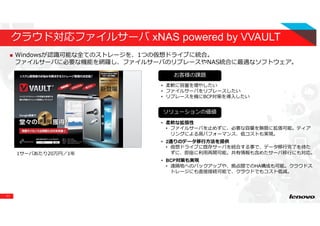 11
クラウド対応ファイルサーバ xNAS powered by VVAULT
Windowsが認識可能な全てのストレージを、1つの仮想ドライブに統合。
ファイルサーバに必要な機能を網羅し、ファイルサーバのリプレースやNAS統合に最適なソフトウェア。
1サーバあたり20万円／1年
イメージ図
お客様の課題
ソリューションの価値
• 柔軟に容量を増やしたい
• ファイルサーバをリプレースしたい
• リプレースを機にBCP対策を導入したい
• 柔軟な拡張性
• ファイルサーバを⽌めずに、必要な容量を無限に拡張可能。ティア
リングによる高パフォーマンス、低コストも実現。
• 2通りのデータ移⾏⽅法を提供
• 仮想ドライブに既存サーバを統合する事で、データ移⾏完了を待た
ずに、即座に利⽤再開可能。共有情報も含めたサーバ移⾏にも対応。
• BCP対策も実現
• 遠隔地へのバックアップや、拠点間でのHA構成も可能。クラウドス
トレージにも直接接続可能で、クラウドでもコスト低減。
 