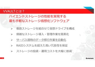 12
VVAULTとは？
ハイエンドストレージの性能を実現する
最も手軽なストレージ仮想化ソフトウェア
複数ストレージを組合せて仮想ドライブを構成
煩雑なストレージ導⼊・管理作業を簡素化
サーバ⼊替時のデータ移⾏作業を⾃動化
RAIDシステムを超えた⾼い冗⻑性を保証
ストレージの投資・運用コストを大幅に削減
 