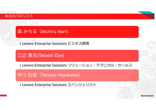 2
本日のパネリスト
森 みちる（Michiru Mori)
• Lenovo Enterprise Solutions ビジネス開発
江辺 貴志(Takashi Ebe)
• Lenovo Enterprise Solutions ソリューション・テクニカル・セールス
早川 哲郎（Tetsuro Hayakawa）
• Lenovo Enterprise Solutions エバンジェリスト
 