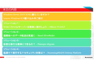 3
Windows Server 2003 EOSに備えていますか？に備えていますか？に備えていますか？に備えていますか？
Lenovo Windows EOS駆け込み寺ご紹介駆け込み寺ご紹介駆け込み寺ご紹介駆け込み寺ご紹介
ソリューション１：ソリューション１：ソリューション１：ソリューション１：
W2K3 ファイルサーバーを簡単に移行しようファイルサーバーを簡単に移行しようファイルサーバーを簡単に移行しようファイルサーバーを簡単に移行しよう – OREGA VVAULT
ソリューション２：ソリューション２：ソリューション２：ソリューション２：
遠隔地へのデータ転送を高速に遠隔地へのデータ転送を高速に遠隔地へのデータ転送を高速に遠隔地へのデータ転送を高速に – Skeed SilverBullet
ソリューション３：ソリューション３：ソリューション３：ソリューション３：
仮想化移行は簡単にできるの？仮想化移行は簡単にできるの？仮想化移行は簡単にできるの？仮想化移行は簡単にできるの？ - Platespin Migrate
ソリューション４：ソリューション４：ソリューション４：ソリューション４：
塩漬け？移行する？セキュリティ対策は？塩漬け？移行する？セキュリティ対策は？塩漬け？移行する？セキュリティ対策は？塩漬け？移行する？セキュリティ対策は？ - HummingHEADS Defense Platform
本日の内容
2015 LENOVO INTERNAL. ALL RIGHTS RESERVED.
 