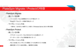 39
PlateSpin Migrate / Protectの特徴
• PlateSpin Migrate
– 適している対象
– ファイルサーバなど⻑期間のテストが不要なサーバ
– Proxyサーバなどデータ更新不要なサーバ
– マイグレーション方法
– ⼀度P2V、V2Vを⾏い仮想マシンを使ってWindows Server 2012へ移⾏実施
• PlateSpin Protect
– 適している対象
– アプリケーションサーバなど充分なテストが必要なサーバ
– データベースサーバなど更新量が多いサーバ
– マイグレーション方法
– P2V, V2V後にサンドボックス環境にて⼗分な移⾏テストを実施
– 最新状態へテストVMを同期し、最終移⾏を実施
 