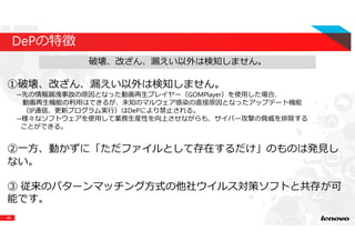 48
DePの特徴
①破壊、改ざん、漏えい以外は検知しません。
→先の情報漏洩事故の原因となった動画再⽣プレイヤー（GOMPlayer）を使用した場合、
動画再⽣機能の利⽤はできるが、未知のマルウェア感染の直接原因となったアップデート機能
（IP通信、更新プログラム実⾏）はDePにより禁止される。
→様々なソフトウェアを使用して業務生産性を向上させながらも、サイバー攻撃の脅威を排除する
ことができる。
②⼀⽅、動かずに「ただファイルとして存在するだけ」のものは発⾒し
ない。
③ 従来のパターンマッチング方式の他社ウイルス対策ソフトと共存が可
能です。
破壊、改ざん、漏えい以外は検知しません。
 