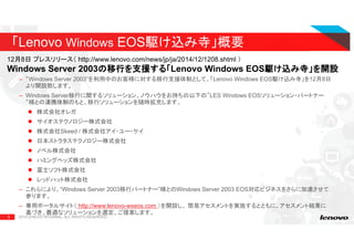 5
– “Windows Server 2003”を利用中のお客様に対する移行支援体制として、「Lenovo Windows EOS駆け込み寺」を12月8日
より開設致します。
– Windows Server移行に関するソリューション、ノウハウをお持ちの以下の”LES Windows EOSソリューション・パートナー
“様との連携体制のもと、移行ソリューションを随時拡充します。
株式会社オレガ
サイオステクノロジー株式会社
株式会社Skeed / 株式会社アイ・ユー・ケイ
日本ストラタステクノロジー株式会社
ノベル株式会社
ハミングヘッズ株式会社
富士ソフト株式会社
レッドハット株式会社
– これらにより、“Windows Server 2003移行パートナー”様とのWindows Server 2003 EOS対応ビジネスをさらに加速させて
参ります。
– 専用ポータルサイト（ http://www.lenovo-wseos.com ）を開設し、 簡易アセスメントを実施するとともに、アセスメント結果に
基づき、最適なソリューションを選定、ご提案します。
2015 LENOVO INTERNAL. ALL RIGHTS RESERVED.
「Lenovo Windows EOS駆け込み寺」概要
12月8日 プレスリリース（ http://www.lenovo.com/news/jp/ja/2014/12/1208.shtml ）
Windows Server 2003の移行を支援の移行を支援の移行を支援の移行を支援する「する「する「する「Lenovo Windows EOS駆け込み寺」を駆け込み寺」を駆け込み寺」を駆け込み寺」を開設開設開設開設
 