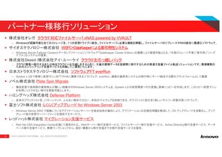 9
株式会社オレガ クラウド対応ファイルサーバ xNAS powered by VVAULT
– Windowsが認識可能な全てのストレージを、1つの仮想ドライブに統合。ファイルサーバに必要な機能を網羅し、ファイルサーバのリプレースやNAS統合に最適なソフトウェア。
サイオステクノロジー株式会社 WSFC+DataKeeperによる高可用性システム
– Windows Server Failover Clusterとデータレプリケーションソフトウェア「DataKeeper Cluster Edition」の連携により実現可能となる、「外部ストレージ不要」「高可用」「リーズ
ナブル」なシステムの提案。
株式会社Skeed /株式会社アイ・ユー・ケイ クラウドお引っ越しパック
— クラウド環境へ移行するまたは他社クラウドへお引越しをするときに、大量の蓄積データを短期間に移行するための高速大容量ファイル転送ソリューションです。環境構築の
ためのエンジニアリング支援サービスも同梱してご提供いたします。
日本ストラタステクノロジー株式会社 ソフトウェアFT everRun
– System x 2台で簡単に仮想マシンをFTやHAに構築できるソフトウェア、everRun。複数の基幹系システムの移行時にサーバ統合する際のプラットフォームとして最適
ノベル株式会社 Plate Spin Migrate
– 構成変更や長時間の業務停止が難しい稼働中のWindows Server 2003システムを、System x上の仮想環境へP2V変換し簡単にコピーを作成します。このコピー仮想マシン
を利用しリスクがない移行を実施可能とします。
ハミングヘッズ株式会社 Defense Platform
– 従来のブラックリスト型、パターンマッチ、ふるまい検知ではない、未知のマルウェアを防御できる、ホワイトリスト型の全く新しいサイバー攻撃対策ソフトウェア。
富士ソフト株式会社 らくらくアップグレード for Windows Server 2003
– Windows Server 2003 で稼働しているアプリケーションサーバーを独自技術の集約により、アプリケーションの互換性問題を解消して、OS アップグレードを自動化し、アップ
グレード後の仮想サーバーイメージを提供するサービス。
レッドハット株式会社 マイグレーション支援サービス
– Red Hat OSS Integration Centerを通じて提供される、 Webサーバー移行支援サービス、ファイルサーバー移行支援サービス、 Active Directory移行支援サービス、データ
ベース移行支援サービス。無償ワークショップから、設計・構築から移行支援までの移行支援サービスを提供。
2015 LENOVO INTERNAL. ALL RIGHTS RESERVED.
パートナー様移行ソリューション
 