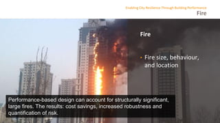 Fire
Enabling City Resilience Through Building Performance
Fire
• Fire size, behaviour,
and location
Performance-based design can account for structurally significant,
large fires. The results: cost savings, increased robustness and
quantification of risk.
 
