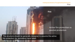 Fire
Enabling City Resilience Through Building Performance
Fire
• Active fire protection vs
passive protection
The structure should be generally designed to assume the active
fire protection (ie: sprinklers) have failed.
 