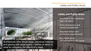 Lobby and Public Areas
Enabling City Resilience Through Building Performance
Lobby and Public Areas
• Assumed to be a relatively
high risk space
• Point of presence and
camera surveillance
• Assumed failure and
protection requirements
• No critical utility
infrastructure in the space
Architecture often drives large, unbraced columns
and glazing with large spans – neither of which is
ideal for mitigating the effects of a blast.
 