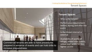 Tenant Spaces
Enabling City Resilience Through Building Performance
Tenant Spaces
• Who is the tenant?
• Performance requirement
before, during and after the
event
• Is the threat internal or
external
• Availability of points of
refuge, added stair towers,
added stair width for fire-
fighter access
Commercial tenants are able to have procedures
prepared in advance of events and can hold drills to
increase preparedness.
 