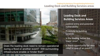 Loading Dock and Building Services areas
Enabling City Resilience Through Building Performance
Loading Dock and
Building Services Areas
• Control entry and potential
vulnerability
• Proximity to building
services
• Is the loading below the
tower area?
• Is there opportunity for vent
relief in case of an event?
Does the loading dock need to remain operational
during a flood or another event? Will surrounding
infrastructure enable or hinder that?
 