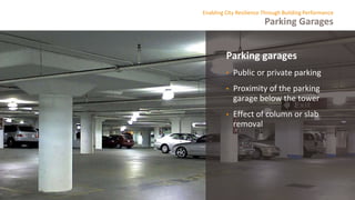 Parking Garages
Enabling City Resilience Through Building Performance
Parking garages
• Public or private parking
• Proximity of the parking
garage below the tower
• Effect of column or slab
removal
 