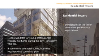 Residential Towers
Enabling City Resilience Through Building Performance
Residential Towers
• Demographic of the tower
determines performance
expectations
• Needs will differ for young professionals –
typically not home during the day – or elderly,
who are.
• If some units are hotel suites, business
requirements come into play.
 