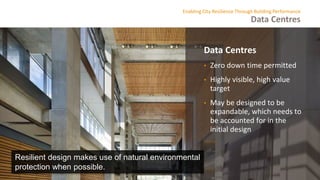 Data Centres
Enabling City Resilience Through Building Performance
Data Centres
• Zero down time permitted
• Highly visible, high value
target
• May be designed to be
expandable, which needs to
be accounted for in the
initial design
Resilient design makes use of natural environmental
protection when possible.
 