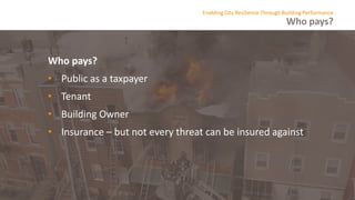 Who pays?
Enabling City Resilience Through Building Performance
Who pays?
• Public as a taxpayer
• Tenant
• Building Owner
• Insurance – but not every threat can be insured against
 