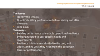 The Issues
Enabling City Resilience Through Building Performance
The Issues
• Identify the threats
• Quantify building performance before, during and after
the event
• Who pays?
Takeaways
• Building performance can enable operational resilience
by being tailored to user specific needs and
requirements
• Resilience is fundamentally tied to the user, and
understanding what they need from the building in
terms of performance
 